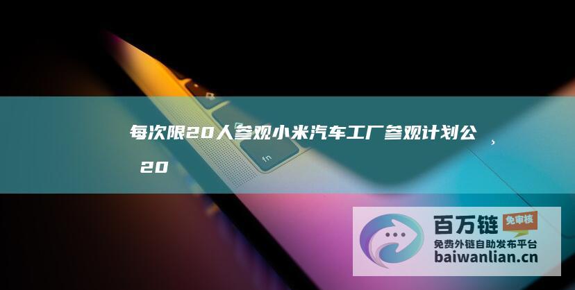 每次限20人参观 小米汽车工厂参观计划公布 2025年逐步开放 (每人限制几张手机卡)